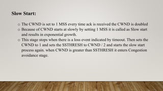 Slow Start:
o The CWND is set to 1 MSS every time ack is received the CWND is doubled
o Because of CWND starts at slowly by setting 1 MSS it is called as Slow start
and results in exponential growth.
o This stage stops when there is a loss event indicated by timeout. Then sets the
CWND to 1 and sets the SSTHRESH to CWND / 2 and starts the slow start
process again. when CWND is greater than SSTHRESH it enters Congestion
avoidance stage.
 