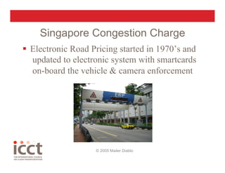 Singapore Congestion Charge
  Electronic Road Pricing started in 1970’s and
   updated to electronic system with smartcards
   on-board the vehicle & camera enforcement




                    © 2005 Mailer Diablo
 