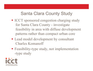 Santa Clara County Study
  ICCT sponsored congestion charging study
    for Santa Clara County - investigate
    feasibility in area with diffuse development
    patterns rather than compact urban core
  Lead model development by consultant
    Charles Komanoff
  Feasibility-type study, not implementation
   -type study
 