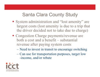 Santa Clara County Study
  System administration and “lost amenity” are
   largest costs (lost amenity is due to a trip that
   the driver decided not to take due to charge)
  Congestion Charge payments/revenue are
   both a cost and a benefit – substantial
   revenue after paying system costs
   –  Need to invest in transit to encourage switching
   –  Can use for transportation purposes, target low
      -income, and/or rebate
 