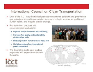 International Council on Clean Transportation
  Goal of the ICCT is to dramatically reduce conventional pollutant and greenhouse
   gas emissions from all transportation sources in order to improve air quality and
   human health, and mitigate climate change.
  Promotes best practices and
   comprehensive solutions to:
      Improve vehicle emissions and efficiency
      Increase fuel quality and sustainability
       of alternative fuels
      Reduce pollution from the in-use fleet, and
      Curtail emissions from international
       goods movement.
  The Council is made up of leading
   regulators and experts from around
   the world.


                                                                               Slide 2
                                                                                     
                                                      www.theicct.org
 
