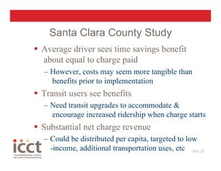 Santa Clara County Study
  Average driver sees time savings benefit
   about equal to charge paid
  –  However, costs may seem more tangible than
     benefits prior to implementation
  Transit users see benefits
  –  Need transit upgrades to accommodate &
     encourage increased ridership when charge starts
  Substantial net charge revenue
  –  Could be distributed per capita, targeted to low
     -income, additional transportation uses, etc Slide 20
 