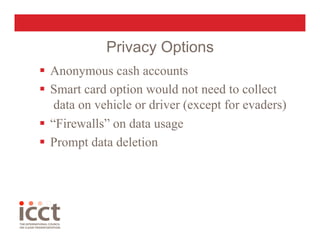 Privacy Options
  Anonymous cash accounts
  Smart card option would not need to collect
    data on vehicle or driver (except for evaders)
  “Firewalls” on data usage
  Prompt data deletion
 