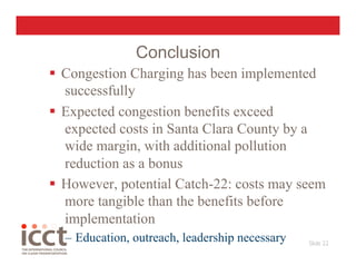 Conclusion
  Congestion Charging has been implemented
   successfully
  Expected congestion benefits exceed
   expected costs in Santa Clara County by a
   wide margin, with additional pollution
   reduction as a bonus
  However, potential Catch-22: costs may seem
   more tangible than the benefits before
   implementation
  –  Education, outreach, leadership necessary   Slide 22
                                                        
 
