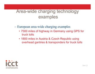 Area-wide charging technology
           examples

–  European area-wide charging examples
   •  7500 miles of highway in Germany using GPS for
      truck tolls
   •  1800 miles in Austria & Czech Republic using
      overhead gantries & transponders for truck tolls




                                                    Slide 25
                                                           
 