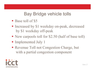 Bay Bridge vehicle tolls
  Base toll of $5
  Increased by $1 weekday on-peak, decreased
    by $1 weekday off-peak
  New carpools toll for $2.50 (half of base toll)
  Implemented July 1
  Revenue Toll not Congestion Charge, but
    with a partial congestion component


                                                Slide 27
                                                       
 