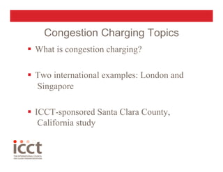 Congestion Charging Topics
  What is congestion charging?

  Two international examples: London and
   Singapore

  ICCT-sponsored Santa Clara County,
    California study
 