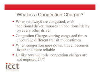 What is a Congestion Charge ?
  When roadways are congested, each
   additional driver imposes an additional delay
   on every other driver
  Congestion Charges during congested times
   encourage different transit modes/times
  When congestion goes down, travel becomes
   faster and more reliable
  Unlike revenue tolls, congestion charges are
   not imposed 24/7
 