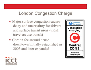 London Congestion Charge
  Major surface congestion causes
   delay and uncertainty for drivers
   and surface transit users (most
   travelers use transit)
  Cordon fee around dense
   downtown initially established in
   2005 and later expanded
 