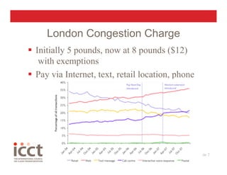 London Congestion Charge
  Initially 5 pounds, now at 8 pounds ($12)
    with exemptions
  Pay via Internet, text, retail location, phone




                                                    Slide 7
                                                          
 