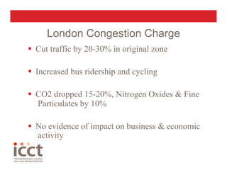 London Congestion Charge
  Cut traffic by 20-30% in original zone

  Increased bus ridership and cycling

  CO2 dropped 15-20%, Nitrogen Oxides & Fine
   Particulates by 10%

  No evidence of impact on business & economic
   activity
 