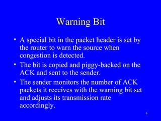 Warning Bit A special bit in the packet header is set by the router to warn the source when congestion is detected. The bit is copied and piggy-backed on the ACK and sent to the sender. The sender monitors the number of ACK packets it receives with the warning bit set and adjusts its transmission rate accordingly. 