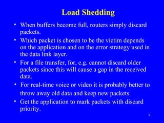 Load Shedding When buffers become full, routers simply discard packets. Which packet is chosen to be the victim depends on the application and on the error strategy used in the data link layer.  For a file transfer, for, e.g. cannot discard older packets since this will cause a gap in the received data. For real-time voice or video it is probably better to throw away old data and keep new packets.  Get the application to mark packets with discard priority. 