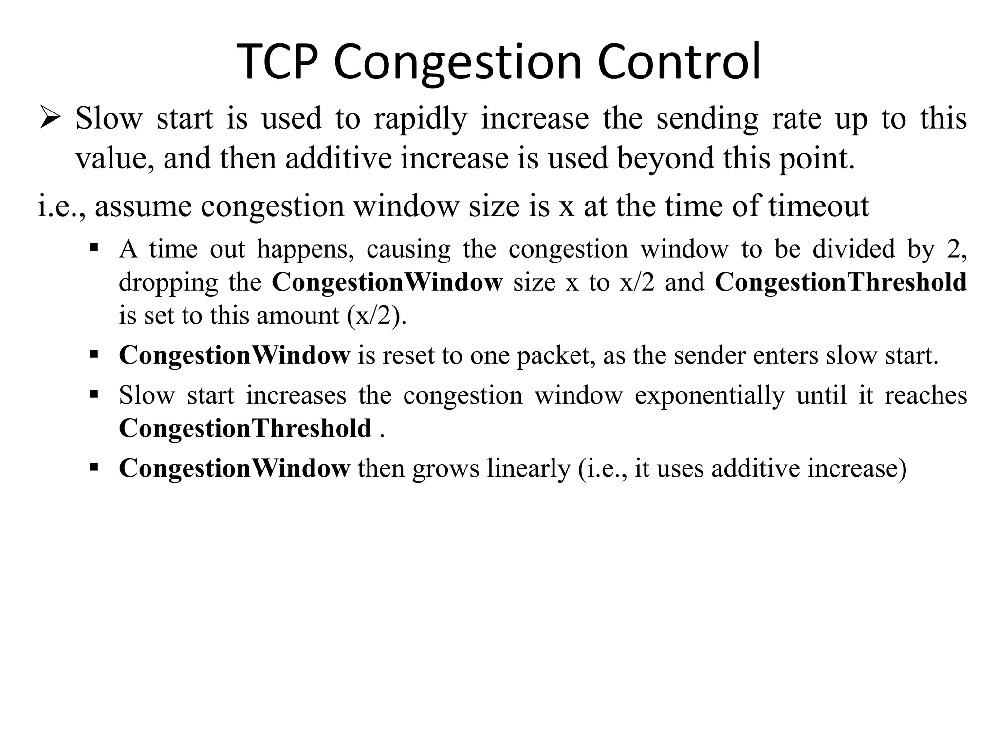 TCP Congestion Control
 Slow start is used to rapidly increase the sending rate up to this
value, and then additive increase is used beyond this point.
i.e., assume congestion window size is x at the time of timeout
 A time out happens, causing the congestion window to be divided by 2,
dropping the CongestionWindow size x to x/2 and CongestionThreshold
is set to this amount (x/2).
 CongestionWindow is reset to one packet, as the sender enters slow start.
 Slow start increases the congestion window exponentially until it reaches
CongestionThreshold .
 CongestionWindow then grows linearly (i.e., it uses additive increase)
 