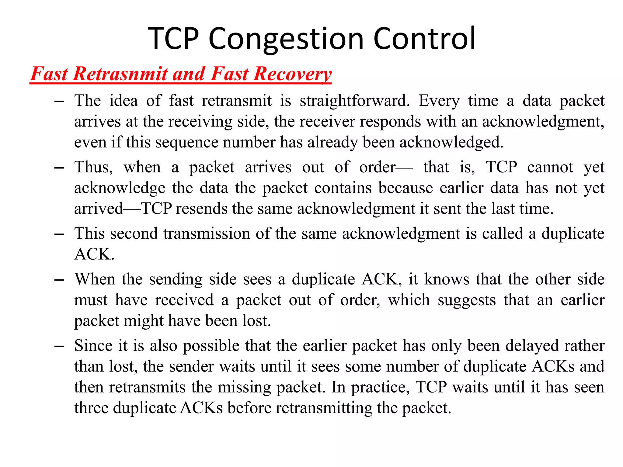 TCP Congestion Control
Fast Retrasnmit and Fast Recovery
– The idea of fast retransmit is straightforward. Every time a data packet
arrives at the receiving side, the receiver responds with an acknowledgment,
even if this sequence number has already been acknowledged.
– Thus, when a packet arrives out of order— that is, TCP cannot yet
acknowledge the data the packet contains because earlier data has not yet
arrived—TCP resends the same acknowledgment it sent the last time.
– This second transmission of the same acknowledgment is called a duplicate
ACK.
– When the sending side sees a duplicate ACK, it knows that the other side
must have received a packet out of order, which suggests that an earlier
packet might have been lost.
– Since it is also possible that the earlier packet has only been delayed rather
than lost, the sender waits until it sees some number of duplicate ACKs and
then retransmits the missing packet. In practice, TCP waits until it has seen
three duplicate ACKs before retransmitting the packet.
 