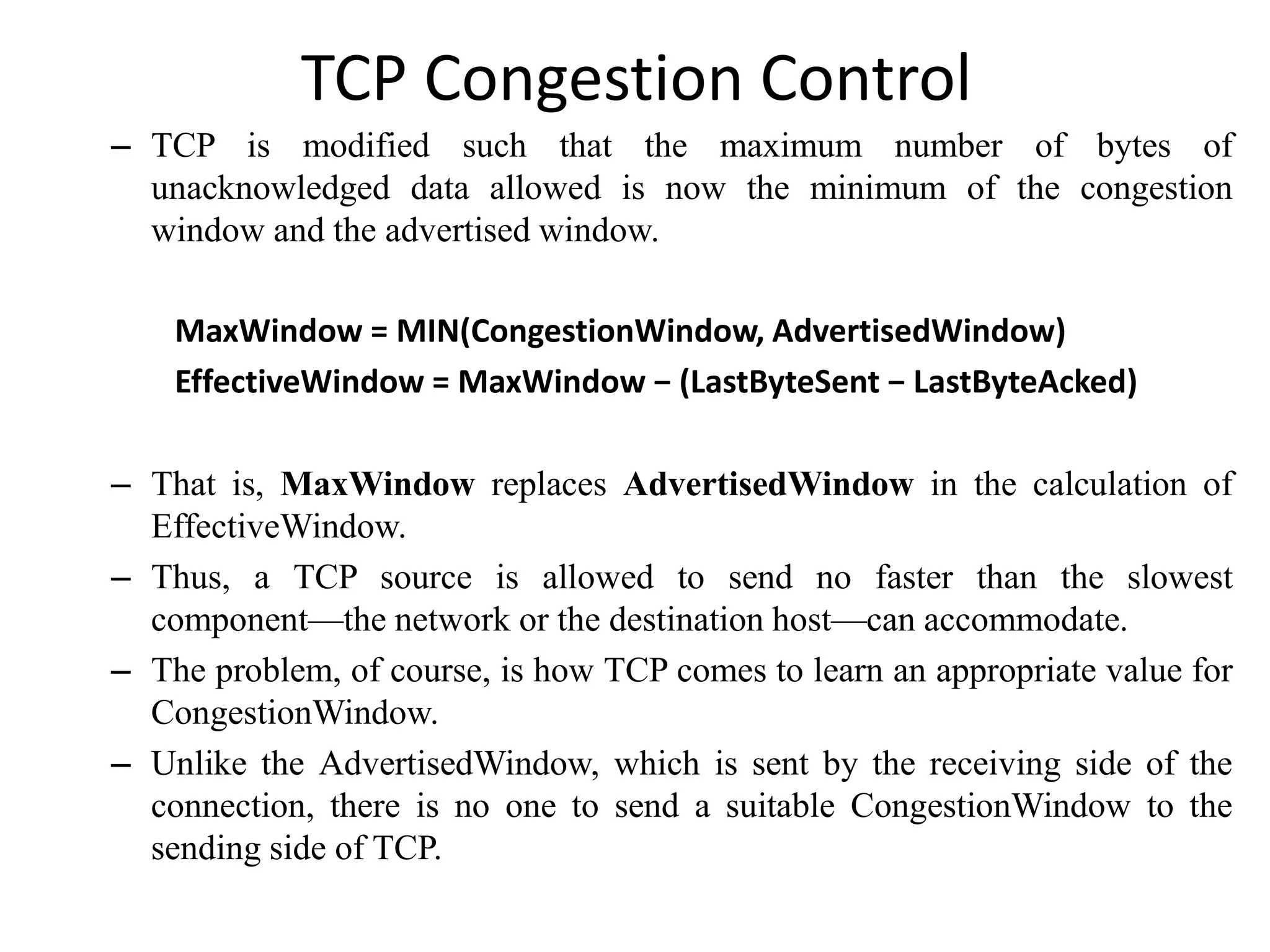 TCP Congestion Control
– TCP is modified such that the maximum number of bytes of
unacknowledged data allowed is now the minimum of the congestion
window and the advertised window.
MaxWindow = MIN(CongestionWindow, AdvertisedWindow)
EffectiveWindow = MaxWindow − (LastByteSent − LastByteAcked)
– That is, MaxWindow replaces AdvertisedWindow in the calculation of
EffectiveWindow.
– Thus, a TCP source is allowed to send no faster than the slowest
component—the network or the destination host—can accommodate.
– The problem, of course, is how TCP comes to learn an appropriate value for
CongestionWindow.
– Unlike the AdvertisedWindow, which is sent by the receiving side of the
connection, there is no one to send a suitable CongestionWindow to the
sending side of TCP.
 