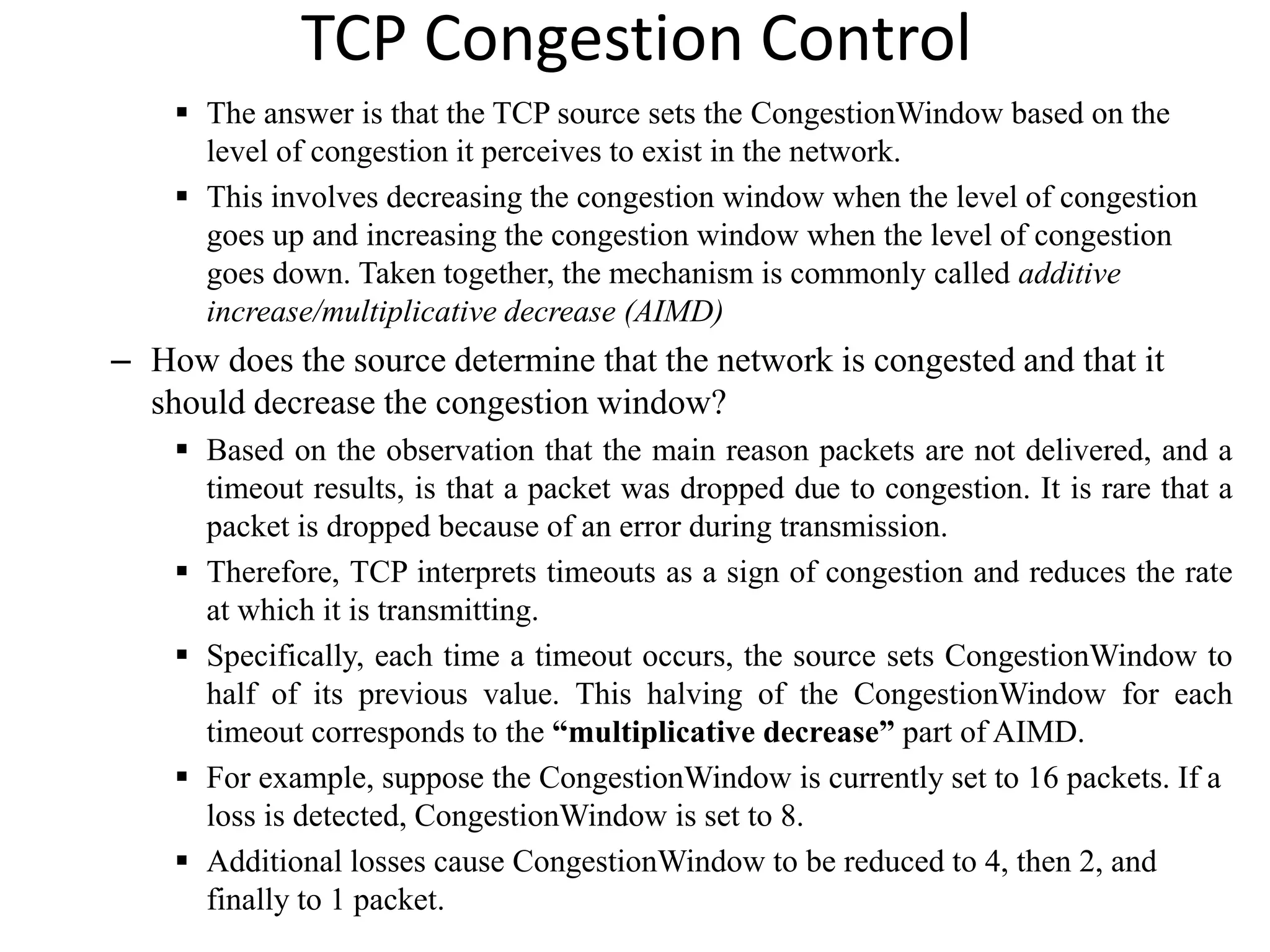 TCP Congestion Control
 The answer is that the TCP source sets the CongestionWindow based on the
level of congestion it perceives to exist in the network.
 This involves decreasing the congestion window when the level of congestion
goes up and increasing the congestion window when the level of congestion
goes down. Taken together, the mechanism is commonly called additive
increase/multiplicative decrease (AIMD)
– How does the source determine that the network is congested and that it
should decrease the congestion window?
 Based on the observation that the main reason packets are not delivered, and a
timeout results, is that a packet was dropped due to congestion. It is rare that a
packet is dropped because of an error during transmission.
 Therefore, TCP interprets timeouts as a sign of congestion and reduces the rate
at which it is transmitting.
 Specifically, each time a timeout occurs, the source sets CongestionWindow to
half of its previous value. This halving of the CongestionWindow for each
timeout corresponds to the “multiplicative decrease” part of AIMD.
 For example, suppose the CongestionWindow is currently set to 16 packets. If a
loss is detected, CongestionWindow is set to 8.
 Additional losses cause CongestionWindow to be reduced to 4, then 2, and
finally to 1 packet.
 