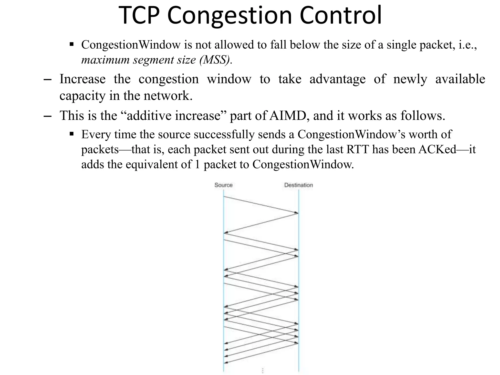 TCP Congestion Control
 CongestionWindow is not allowed to fall below the size of a single packet, i.e.,
maximum segment size (MSS).
– Increase the congestion window to take advantage of newly available
capacity in the network.
– This is the “additive increase” part of AIMD, and it works as follows.
 Every time the source successfully sends a CongestionWindow’s worth of
packets—that is, each packet sent out during the last RTT has been ACKed—it
adds the equivalent of 1 packet to CongestionWindow.
 