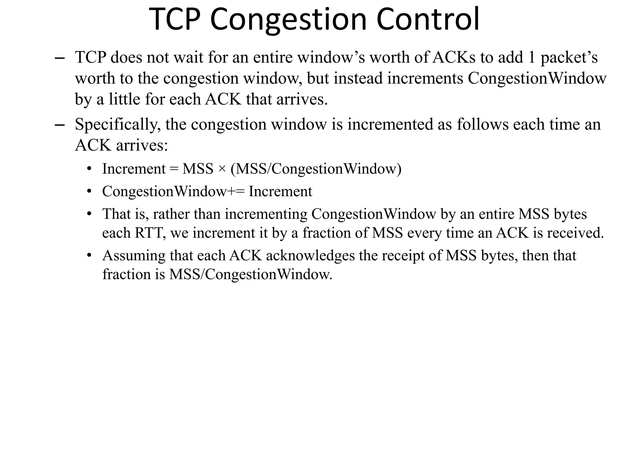 TCP Congestion Control
– TCP does not wait for an entire window’s worth of ACKs to add 1 packet’s
worth to the congestion window, but instead increments CongestionWindow
by a little for each ACK that arrives.
– Specifically, the congestion window is incremented as follows each time an
ACK arrives:
• Increment = MSS × (MSS/CongestionWindow)
• CongestionWindow+= Increment
• That is, rather than incrementing CongestionWindow by an entire MSS bytes
each RTT, we increment it by a fraction of MSS every time an ACK is received.
• Assuming that each ACK acknowledges the receipt of MSS bytes, then that
fraction is MSS/CongestionWindow.
 