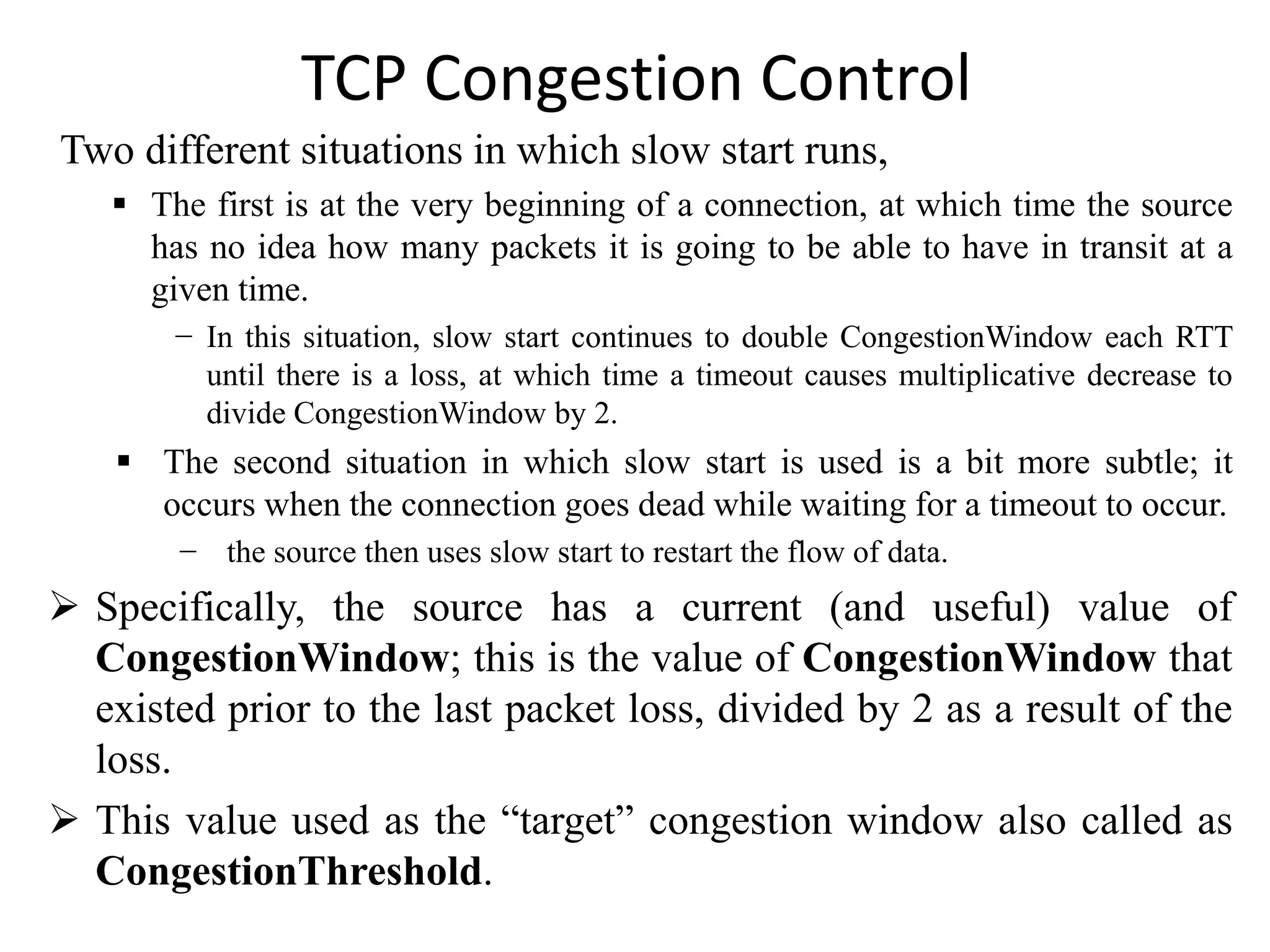TCP Congestion Control
Two different situations in which slow start runs,
 The first is at the very beginning of a connection, at which time the source
has no idea how many packets it is going to be able to have in transit at a
given time.
− In this situation, slow start continues to double CongestionWindow each RTT
until there is a loss, at which time a timeout causes multiplicative decrease to
divide CongestionWindow by 2.
 The second situation in which slow start is used is a bit more subtle; it
occurs when the connection goes dead while waiting for a timeout to occur.
− the source then uses slow start to restart the flow of data.
 Specifically, the source has a current (and useful) value of
CongestionWindow; this is the value of CongestionWindow that
existed prior to the last packet loss, divided by 2 as a result of the
loss.
 This value used as the “target” congestion window also called as
CongestionThreshold.
 