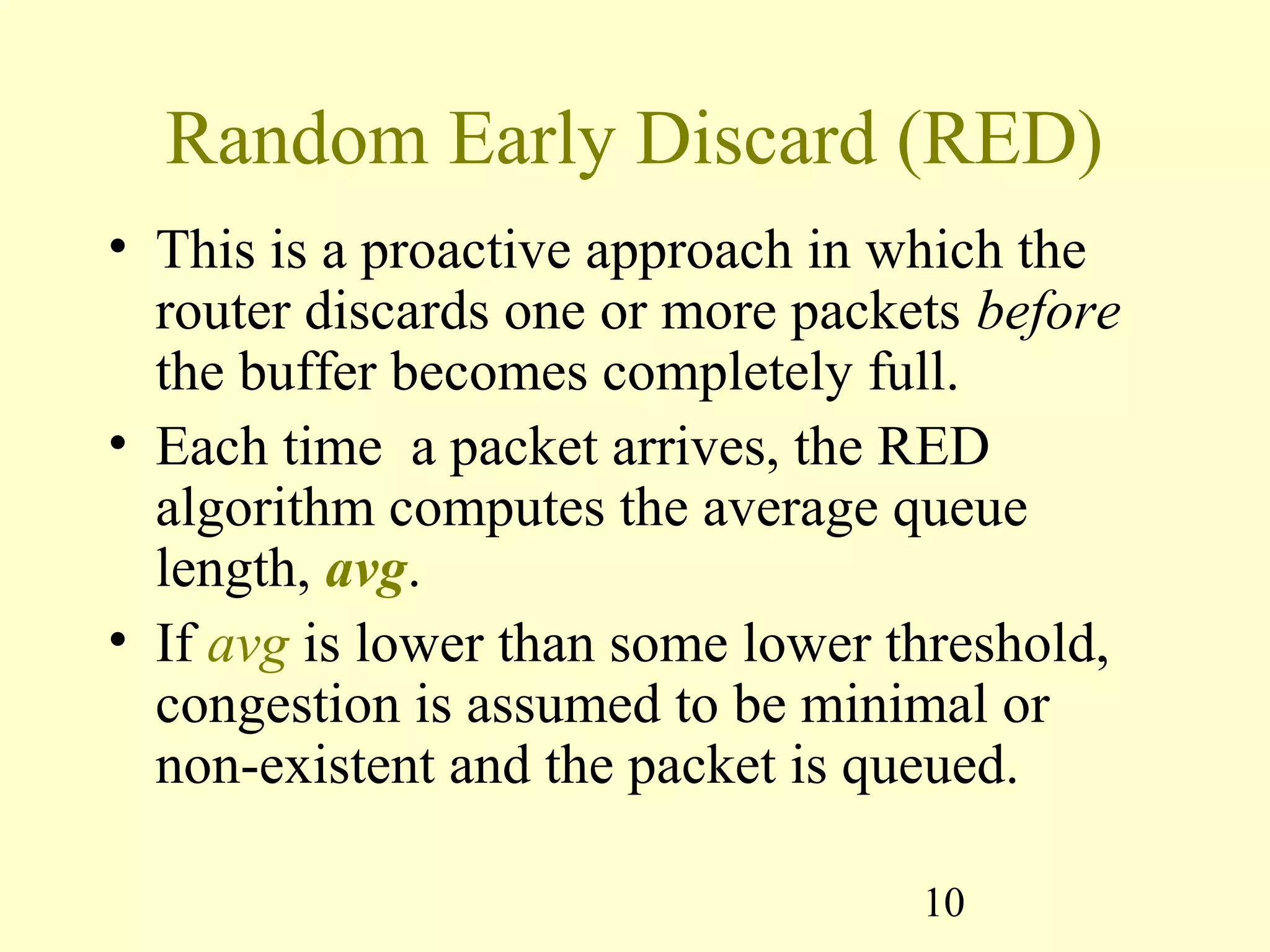 10
Random Early Discard (RED)
• This is a proactive approach in which the
router discards one or more packets before
the buffer becomes completely full.
• Each time a packet arrives, the RED
algorithm computes the average queue
length, avg.
• If avg is lower than some lower threshold,
congestion is assumed to be minimal or
non-existent and the packet is queued.
 
