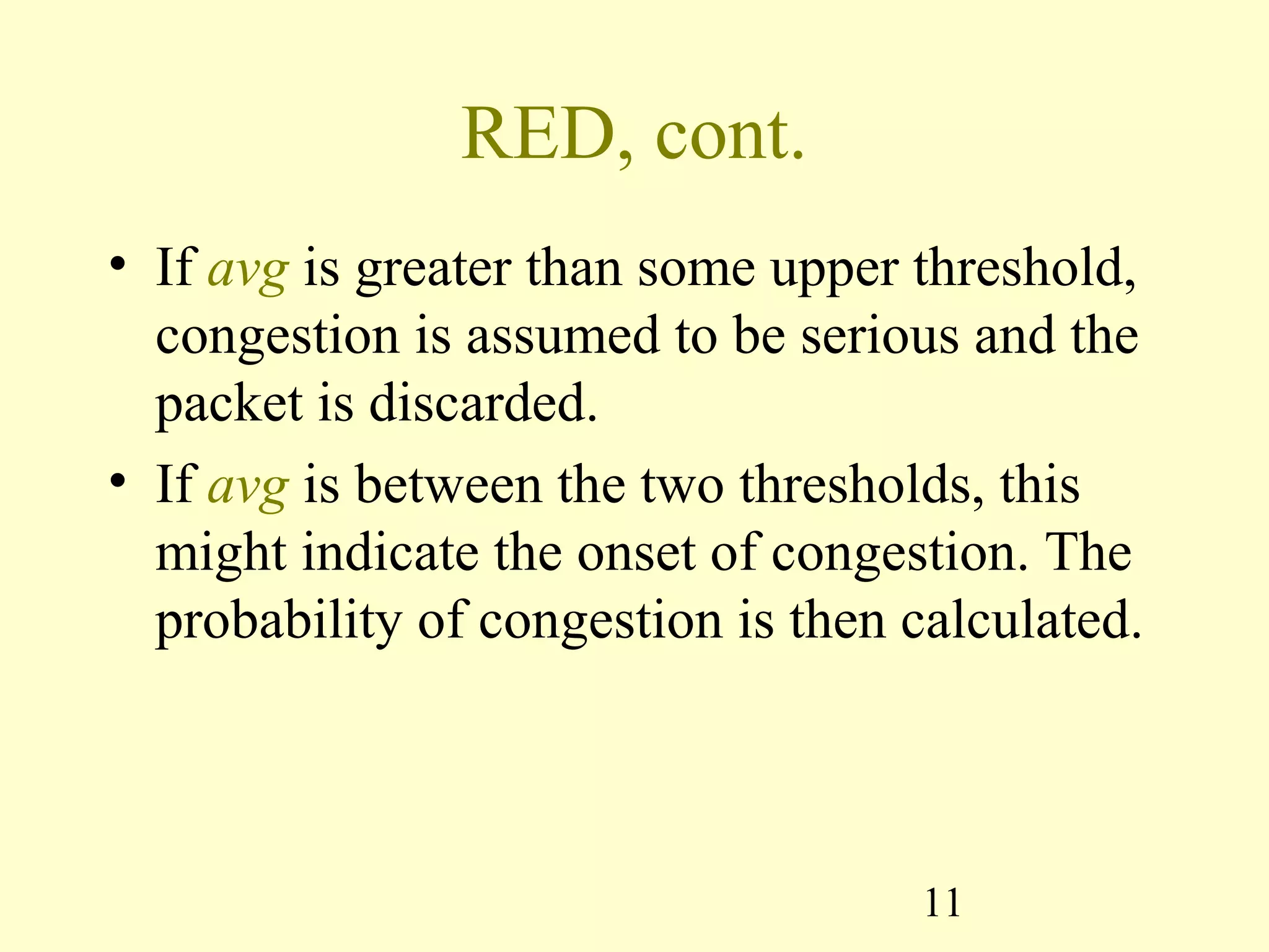 11
RED, cont.
• If avg is greater than some upper threshold,
congestion is assumed to be serious and the
packet is discarded.
• If avg is between the two thresholds, this
might indicate the onset of congestion. The
probability of congestion is then calculated.
 