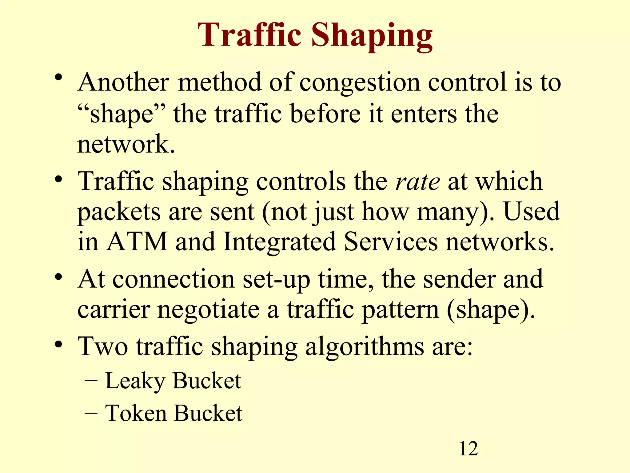 12
Traffic Shaping
• Another method of congestion control is to
“shape” the traffic before it enters the
network.
• Traffic shaping controls the rate at which
packets are sent (not just how many). Used
in ATM and Integrated Services networks.
• At connection set-up time, the sender and
carrier negotiate a traffic pattern (shape).
• Two traffic shaping algorithms are:
– Leaky Bucket
– Token Bucket
 