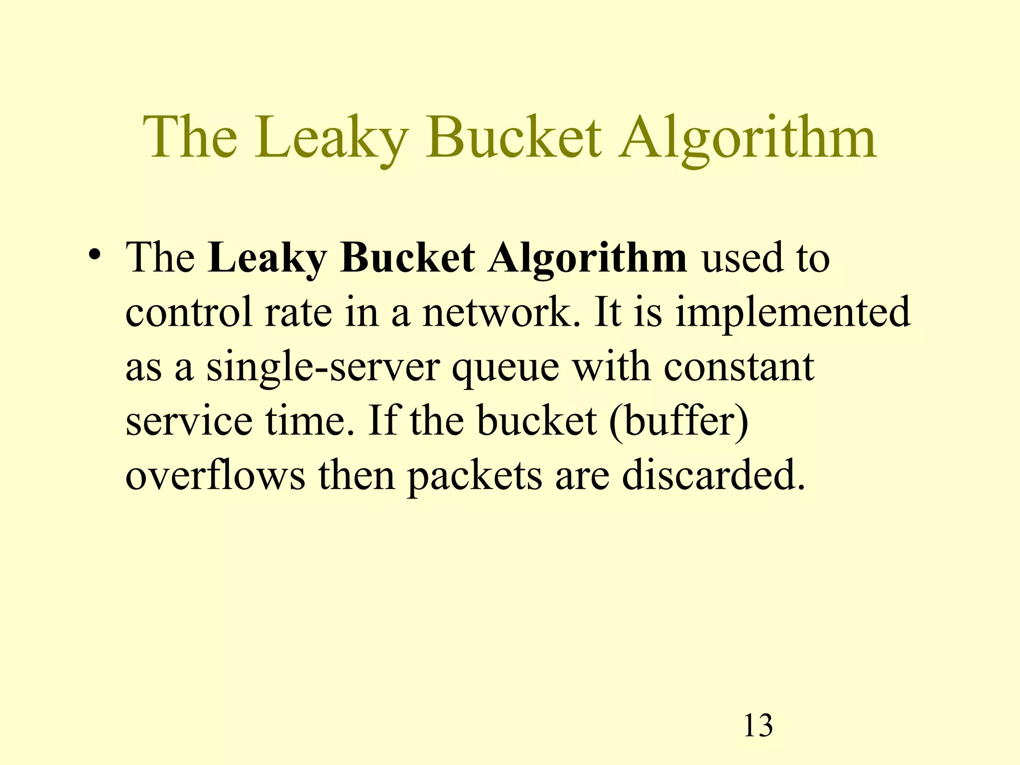 13
The Leaky Bucket Algorithm
• The Leaky Bucket Algorithm used to
control rate in a network. It is implemented
as a single-server queue with constant
service time. If the bucket (buffer)
overflows then packets are discarded.
 