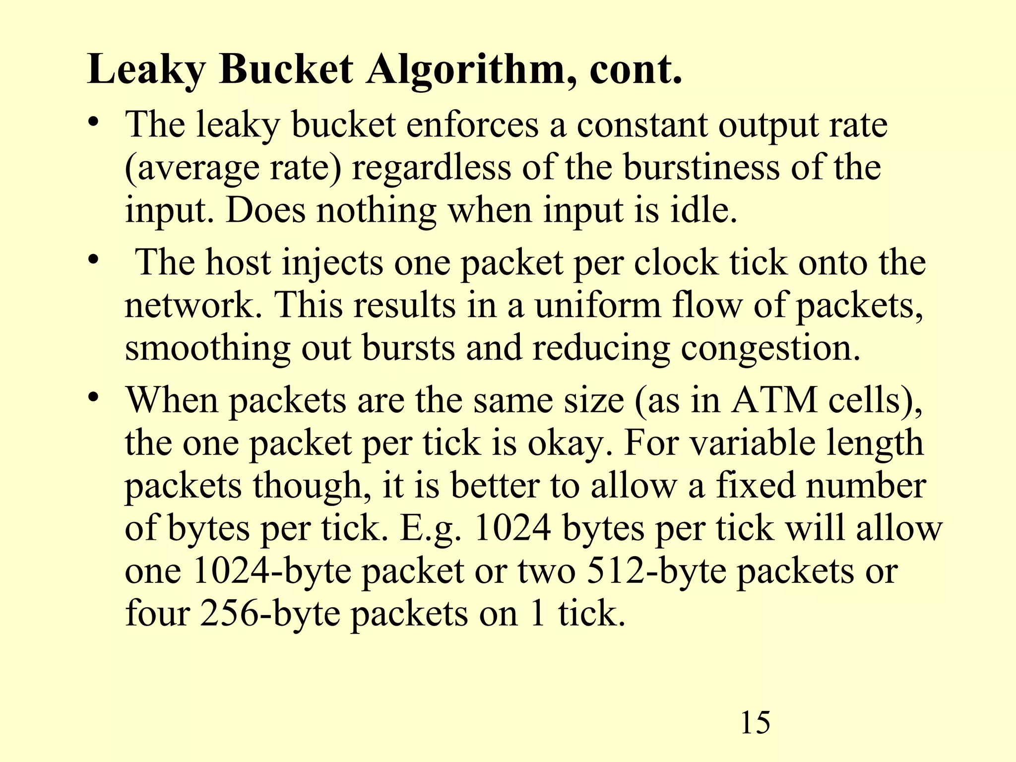 15
Leaky Bucket Algorithm, cont.
• The leaky bucket enforces a constant output rate
(average rate) regardless of the burstiness of the
input. Does nothing when input is idle.
• The host injects one packet per clock tick onto the
network. This results in a uniform flow of packets,
smoothing out bursts and reducing congestion.
• When packets are the same size (as in ATM cells),
the one packet per tick is okay. For variable length
packets though, it is better to allow a fixed number
of bytes per tick. E.g. 1024 bytes per tick will allow
one 1024-byte packet or two 512-byte packets or
four 256-byte packets on 1 tick.
 