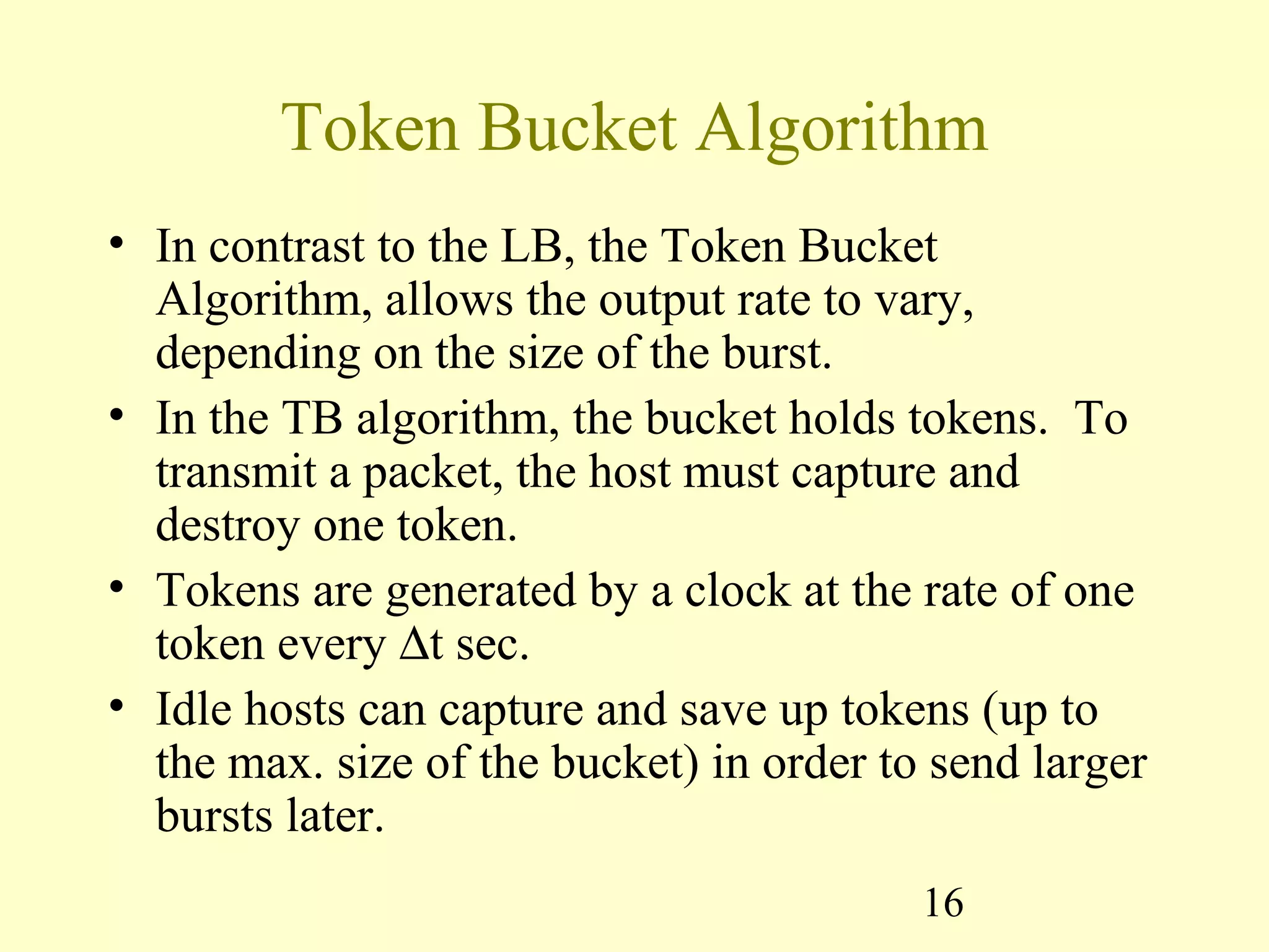 16
Token Bucket Algorithm
• In contrast to the LB, the Token Bucket
Algorithm, allows the output rate to vary,
depending on the size of the burst.
• In the TB algorithm, the bucket holds tokens. To
transmit a packet, the host must capture and
destroy one token.
• Tokens are generated by a clock at the rate of one
token every ∆t sec.
• Idle hosts can capture and save up tokens (up to
the max. size of the bucket) in order to send larger
bursts later.
 