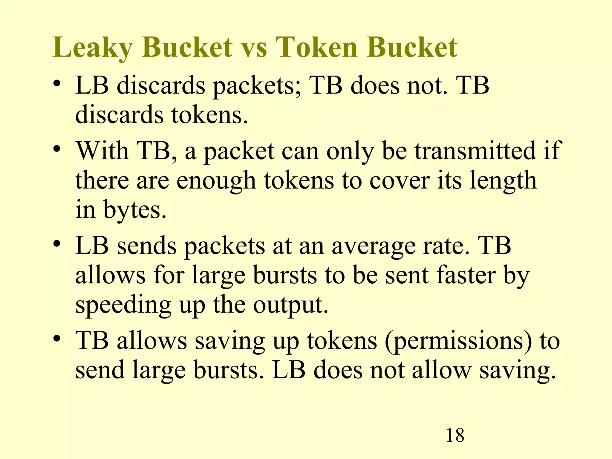 18
Leaky Bucket vs Token Bucket
• LB discards packets; TB does not. TB
discards tokens.
• With TB, a packet can only be transmitted if
there are enough tokens to cover its length
in bytes.
• LB sends packets at an average rate. TB
allows for large bursts to be sent faster by
speeding up the output.
• TB allows saving up tokens (permissions) to
send large bursts. LB does not allow saving.
 