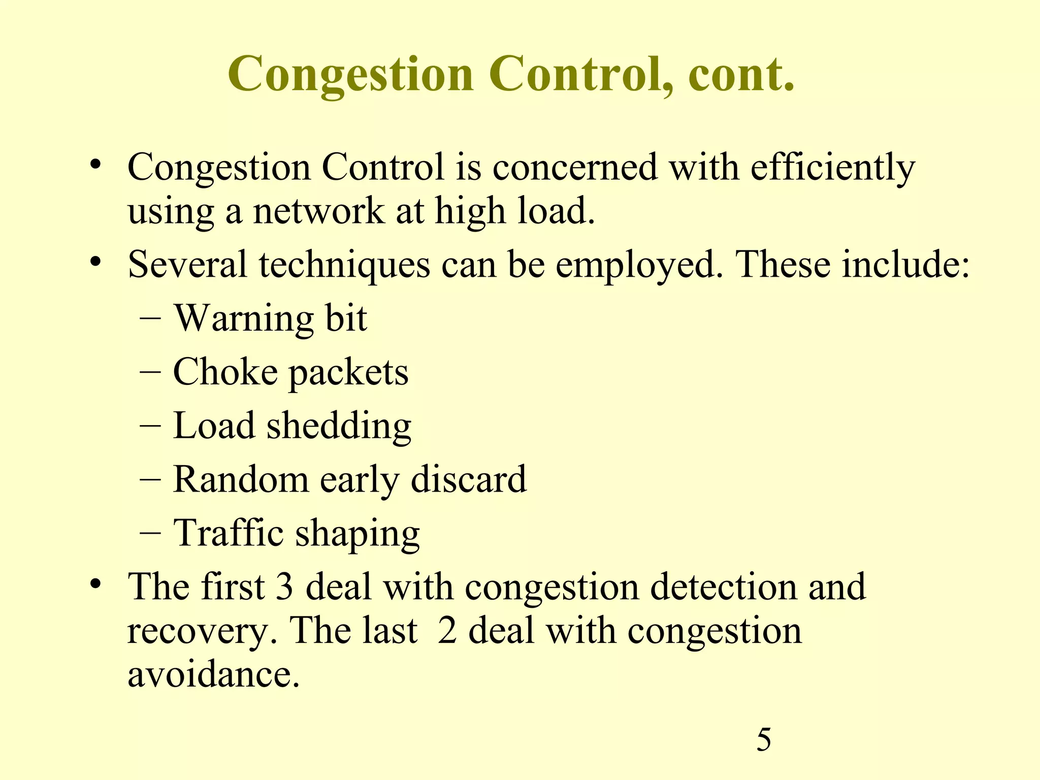 5
Congestion Control, cont.
• Congestion Control is concerned with efficiently
using a network at high load.
• Several techniques can be employed. These include:
– Warning bit
– Choke packets
– Load shedding
– Random early discard
– Traffic shaping
• The first 3 deal with congestion detection and
recovery. The last 2 deal with congestion
avoidance.
 