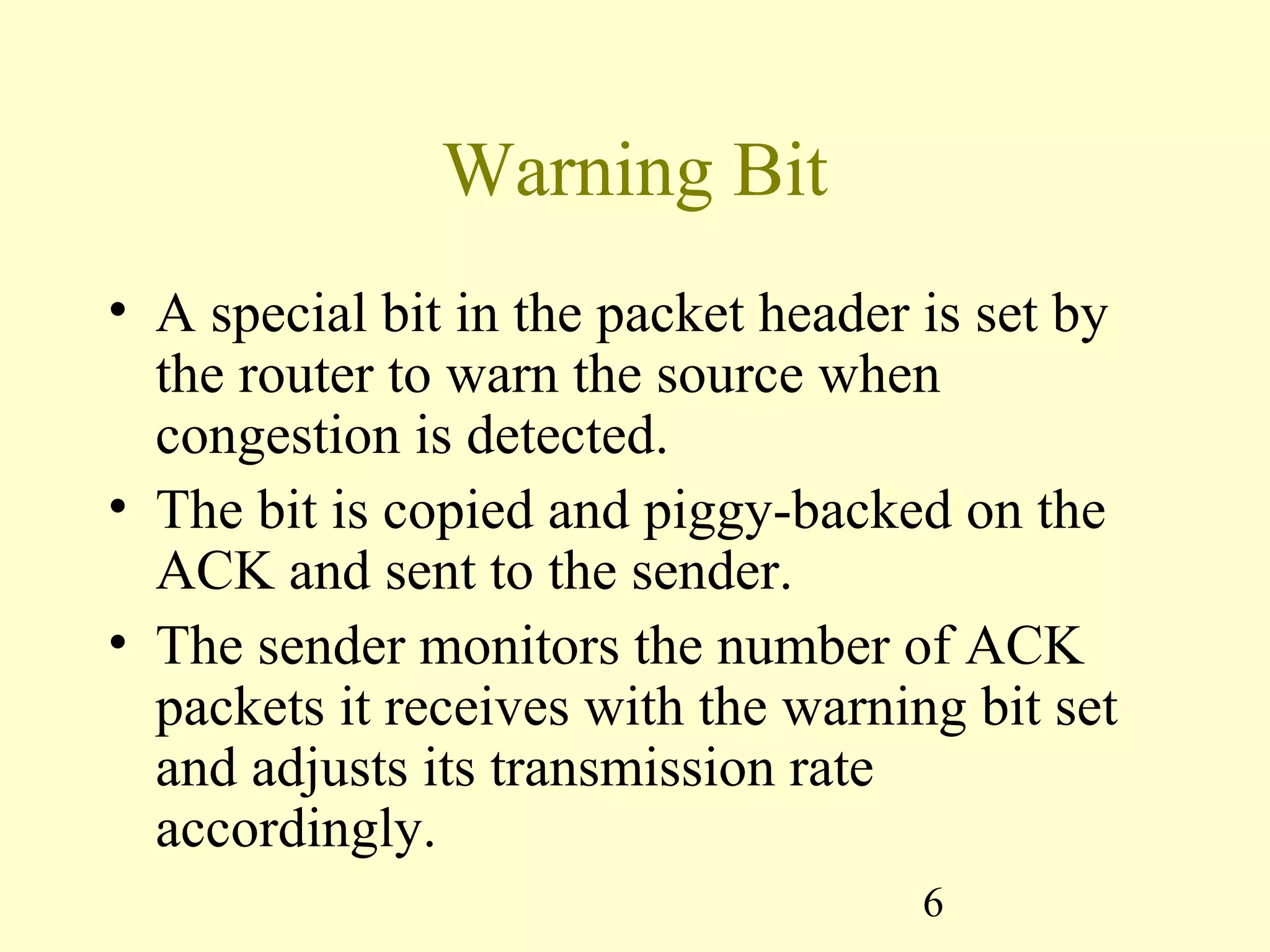 6
Warning Bit
• A special bit in the packet header is set by
the router to warn the source when
congestion is detected.
• The bit is copied and piggy-backed on the
ACK and sent to the sender.
• The sender monitors the number of ACK
packets it receives with the warning bit set
and adjusts its transmission rate
accordingly.
 