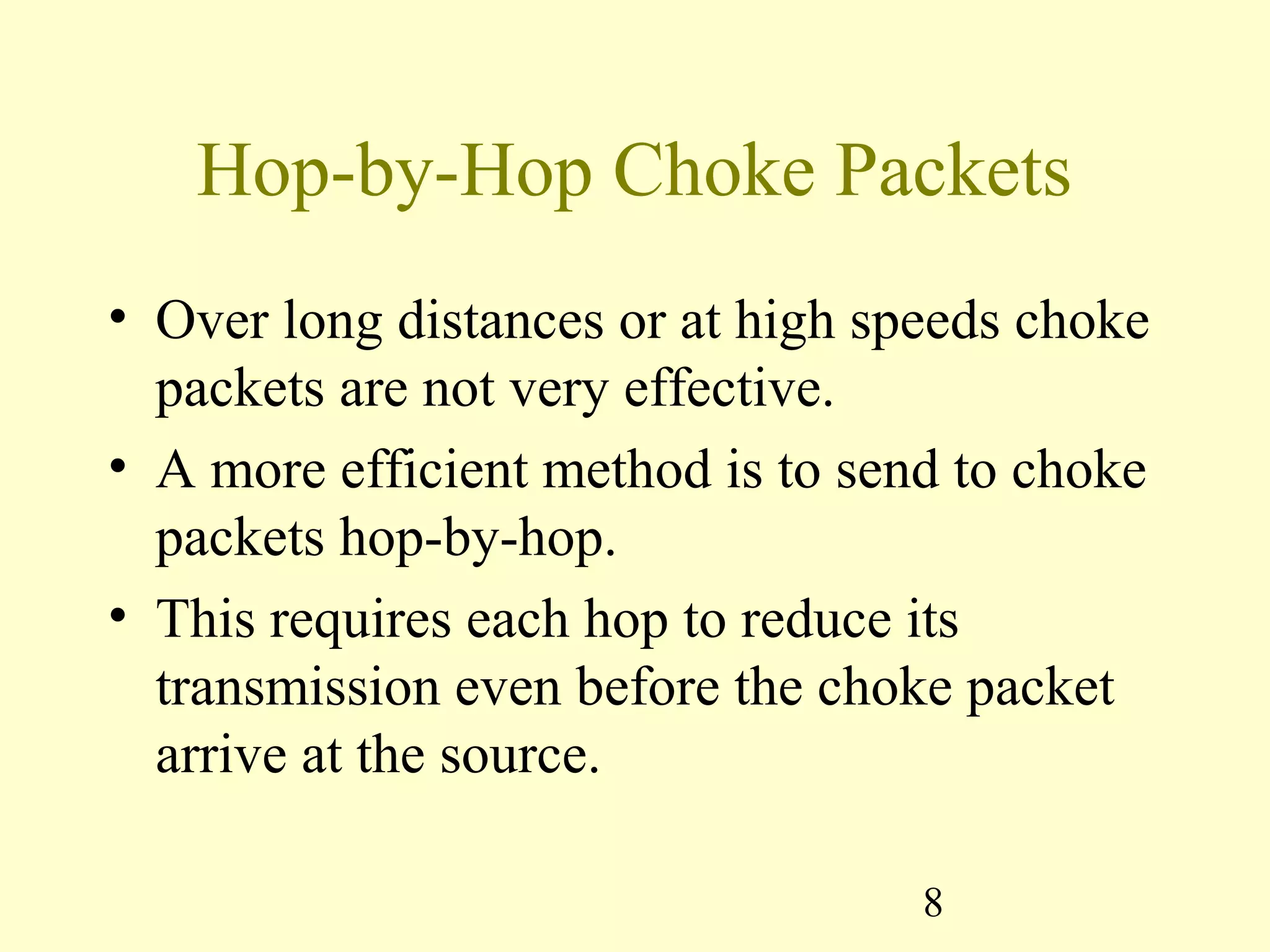 8
Hop-by-Hop Choke Packets
• Over long distances or at high speeds choke
packets are not very effective.
• A more efficient method is to send to choke
packets hop-by-hop.
• This requires each hop to reduce its
transmission even before the choke packet
arrive at the source.
 