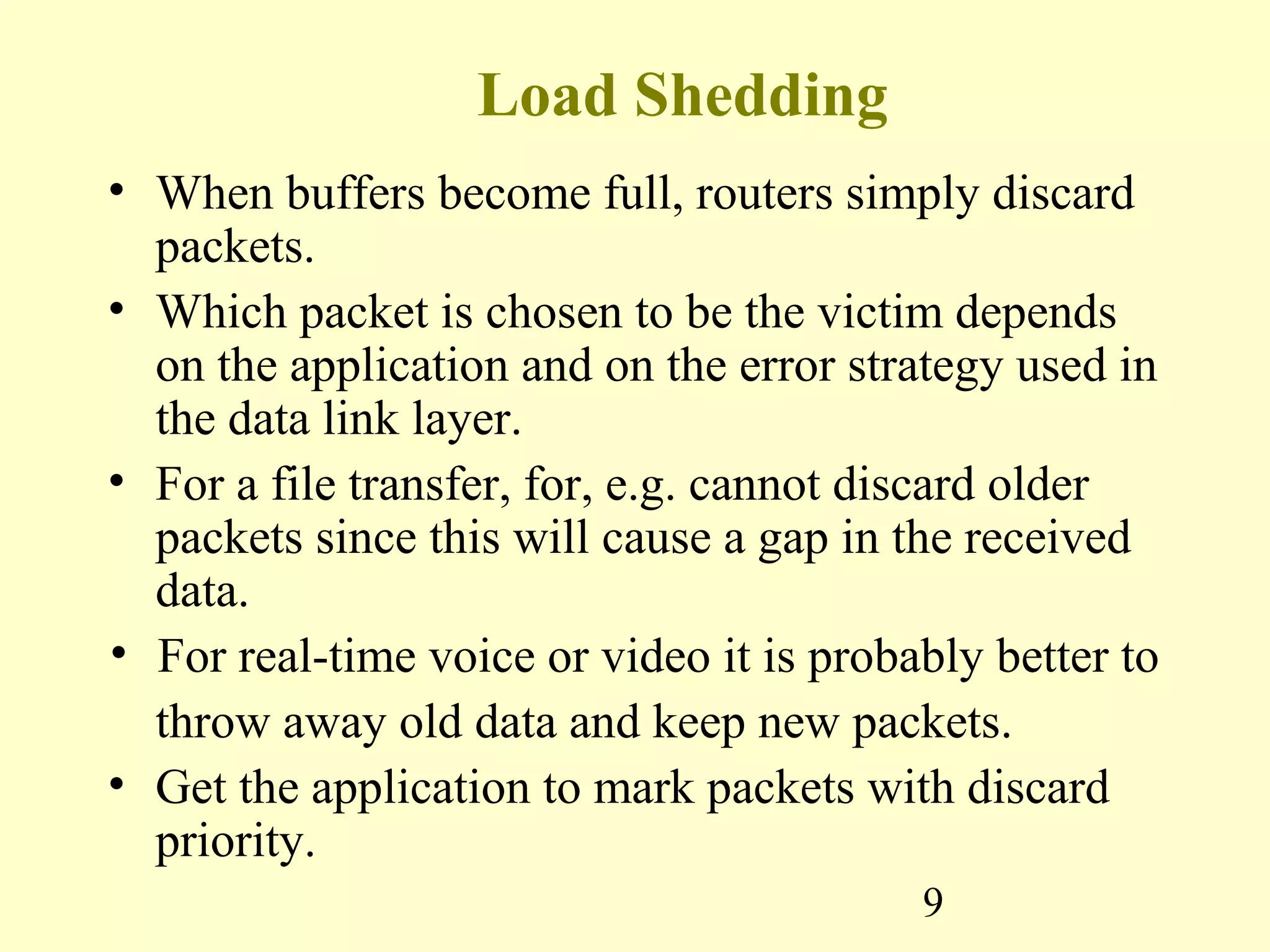 9
Load Shedding
• When buffers become full, routers simply discard
packets.
• Which packet is chosen to be the victim depends
on the application and on the error strategy used in
the data link layer.
• For a file transfer, for, e.g. cannot discard older
packets since this will cause a gap in the received
data.
• For real-time voice or video it is probably better to
throw away old data and keep new packets.
• Get the application to mark packets with discard
priority.
 