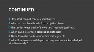 CONTINUED…
Slow start can not continue indefinitely.
When re must be a threshold to stop this phase.
The sender keeps track of Slow StartThreshold (ssthresh)
When cwnd ≥ ssthresh congestion detected
These formulae holds for non-delayed segments.
What if segments are delayed two segments are acknowledged
simultaneously ?
 