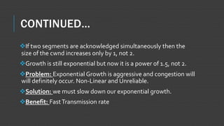 CONTINUED…
If two segments are acknowledged simultaneously then the
size of the cwnd increases only by 1, not 2.
Growth is still exponential but now it is a power of 1.5, not 2.
Problem: Exponential Growth is aggressive and congestion will
will definitely occur. Non-Linear and Unreliable.
Solution: we must slow down our exponential growth.
Benefit: FastTransmission rate
 