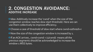 2. CONGESTION AVOIDANCE:
ADDITIVE INCREASE
Idea: Additively increase the ‘cwnd’ when the size of the
congestion window reaches slow start threshold. Here we can
use them collectively to improve efficiency.
Choose a case of threshold of slow start where cwnd=ssthresh=i
Now the size of the congestion window is increased by 1.
If an ACK arrives , cwnd=cwnd + (1/cwnd) means all the
previous segments should be acknowledged to increase the
window 1 MSS bytes.
 