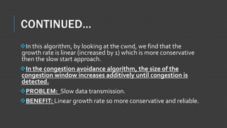 CONTINUED…
In this algorithm, by looking at the cwnd, we find that the
growth rate is linear (increased by 1) which is more conservative
then the slow start approach.
In the congestion avoidance algorithm, the size of the
congestion window increases additively until congestion is
detected.
PROBLEM: Slow data transmission.
BENEFIT: Linear growth rate so more conservative and reliable.
 