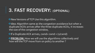 3. FAST RECOVERY: (OPTIONAL)
NewVersions ofTCP Use this algorithm.
Idea: Algorithm same as the congestion avoidance but when a
duplicate ACKs arrives after the three duplicate ACKs, it increases
the size of the congestion window,
If a Duplicate ACK arrives, cwnd= cwnd + (1/cwnd)
PROBLEM: How we will use the algorithms collectively and
how will theTCP move from on policy to another ?
 