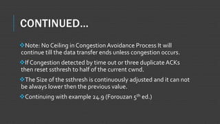 CONTINUED…
Note: No Ceiling in Congestion Avoidance Process It will
continue till the data transfer ends unless congestion occurs.
If Congestion detected by time out or three duplicate ACKs
then reset ssthresh to half of the current cwnd.
The Size of the ssthresh is continuously adjusted and it can not
be always lower then the previous value.
Continuing with example 24.9 (Forouzan 5th ed.)
 