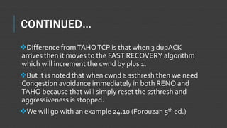 CONTINUED…
Difference fromTAHOTCP is that when 3 dupACK
arrives then it moves to the FAST RECOVERY algorithm
which will increment the cwnd by plus 1.
But it is noted that when cwnd ≥ ssthresh then we need
Congestion avoidance immediately in both RENO and
TAHO because that will simply reset the ssthresh and
aggressiveness is stopped.
We will go with an example 24.10 (Forouzan 5th ed.)
 