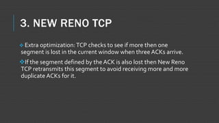 3. NEW RENO TCP
 Extra optimization:TCP checks to see if more then one
segment is lost in the current window when three ACKs arrive.
If the segment defined by the ACK is also lost then New Reno
TCP retransmits this segment to avoid receiving more and more
duplicate ACKs for it.
 