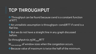 TCP THROUGHPUT
Throughput can be found because cwnd is a constant function
of RTT.
An unrealistic assumption is throughput= cwnd/RTT if cwnd is a
flat line.
But we do not have a straight line in any graph discussed
before.
So throughput=(0.75)Wmax/RTT
Wmax=average of window sizes when the congestion occurs.
Because value of maximum is twice the half of the minimum.
 