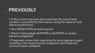 PREVIOUSLY
In flow control we have discussed that the size of send
window is controlled by the receiver using the value of rwnd
(ReceivingWindow).
No CONGESTION at receiving end.
What if intermediate BUFFERS or BUFFERS in routers
become congested?
If segment misses then resending the same segment again
resulting in the worsening the congestion and finally the
communication collapses.
 