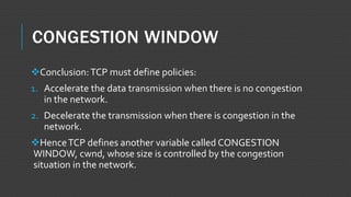 CONGESTION WINDOW
Conclusion:TCP must define policies:
1. Accelerate the data transmission when there is no congestion
in the network.
2. Decelerate the transmission when there is congestion in the
network.
HenceTCP defines another variable called CONGESTION
WINDOW, cwnd, whose size is controlled by the congestion
situation in the network.
 