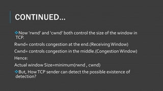 CONTINUED…
Now ‘rwnd’ and ‘cwnd’ both control the size of the window in
TCP.
Rwnd= controls congestion at the end.(ReceivingWindow)
Cwnd= controls congestion in the middle.(Congestion Window)
Hence:
Actual window Size=minimum(rwnd , cwnd)
But, HowTCP sender can detect the possible existence of
detection?
 