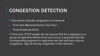 CONGESTION DETECTION
Two events indicate congestion in a network
1. Time-Out (Retransmission TripTime )
2. Three Duplicate ACKs.
Time-Out: IfTCP sender do not receive ACK for a segment or a
group of segments before time-out occurs, it assumes that the
corresponding segment or segments are lost and loss is due to
congestion. Sign of strong congestion in the network.
 