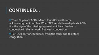CONTINUED…
Three Duplicate ACKs: Means four ACKs with same
acknowledgment number.WhenTCP sends three duplicate ACKs
it is the sign of the missing segment which can be due to
congestion in the network. But weak congestion.
TCP uses only one feedback from the other end to detect
congestion.
 