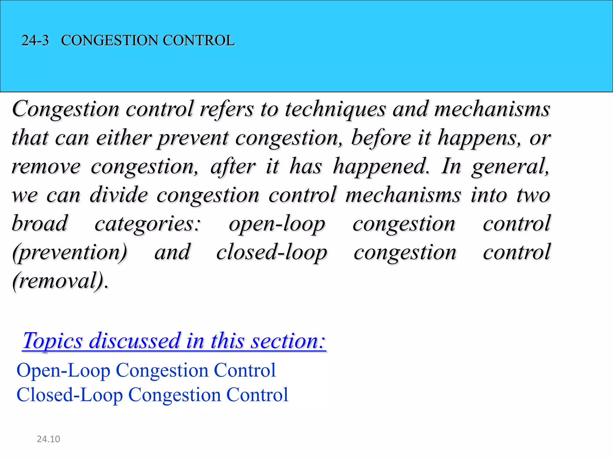 24.10
24-3 CONGESTION CONTROL
Congestion control refers to techniques and mechanisms
that can either prevent congestion, before it happens, or
remove congestion, after it has happened. In general,
we can divide congestion control mechanisms into two
broad categories: open-loop congestion control
(prevention) and closed-loop congestion control
(removal).
Open-Loop Congestion Control
Closed-Loop Congestion Control
Topics discussed in this section:
 